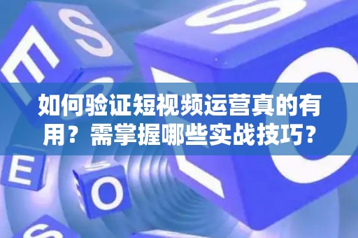 如何验证短视频运营真的有用？需掌握哪些实战技巧？