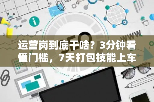 运营岗到底干啥？3分钟看懂门槛，7天打包技能上车！